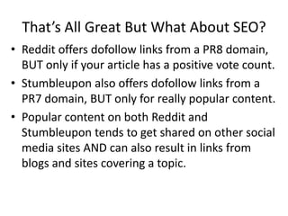 That’s All Great But What About SEO?
• Reddit offers dofollow links from a PR8 domain,
  BUT only if your article has a positive vote count.
• Stumbleupon also offers dofollow links from a
  PR7 domain, BUT only for really popular content.
• Popular content on both Reddit and
  Stumbleupon tends to get shared on other social
  media sites AND can also result in links from
  blogs and sites covering a topic.
 