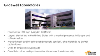 Glidewell Laboratories
• Founded in 1970 and based in California
• Largest dental lab in the United States with a market presence in Europe and
Latin America
• Provides high-quality dental lab products, services, and materials to dental
professionals
• Over 4K employees worldwide
• Over 3M custom units processed and manufactured annually
 