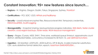 Constant Innovation: 95+ new features since launch…
• Regions – N. Virginia, Oregon, Dublin, Tokyo, Singapore, Sydney, Frankfurt
• Certifications – PCI, SOC 1/2/3, HIPAA and FedRamp
• Security – Load/unload encrypted files, Resource-level IAM, Temporary credentials,
HSM/CloudHSM, Audit Logging
• Manageability – Snapshot sharing, backup/restore progress indicators, SNS Alerts, faster cluster
creation, cross-region backups, faster resize, WLM resource management
• Query – Regex, Cursors, MD5, SHA1, Time zone, workload queue timeout, approximate count
distinct, distributed tables, concurrency increased to 50 from 15, user defined functions
• Ingestion – S3 Manifest, LZOP/LZO, JSON built-ins, UTF-8 4byte, invalid character substitution,
CSV, auto datetime format detection, epoch, load from EMR/HDFS/SSH…
Full list: http://docs.aws.amazon.com/redshift/latest/dg/doc-history.html
 