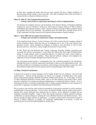 to show that a program has faults, then the test cases selected will have a higher probability of
    detecting them and the testing is more successful. This shift in emphasis led to early association of
    testing and other verification/validation activ ities.

Phase IV. 1983~87: The Evaluation-Oriented Period
        – Testing to detect faults in requirements and design as well as in implementation

    The Institute for Computer Sciences and Technology of the National Bureau of Standards published
    Guideline for Lifecycle Validation, Verification, and Testing of Computer Software in 1983, in which a
    methodology that integrates analysis, review, and test activities to provide product evaluation during
    the software lifecycle was described. The guideline gives the belief that a carefully chosen set of
    VV&T techniques can help to ensure the development and maintenance of quality software.

Phase V. Since 1988: The Prevention-Oriented Period
        – Testing to prevent faults in requirements, design, and implementation

    In the significant book Software Testing Techniques [2], which contains the most complete catalog of
    testing techniques, Beizer stated that “the act of designing tests is one of the most effective bug
    preventers known,” which extended the definition of testing to error prevention as well as error
    detection activities. This led to a classic insight into the power of early testing.

    In 1991, Hetzel gave the definition that “Testing is planning, designing, building, maintaining and
    executing tests and test environments.” A year before this, Beizer gave four stages of thinking about
    testing: 1. to make software work, 2, to break the software, 3, to reduce risk, and 4, a state of mind, i.e.
    a total life-cycle concern with testability. These ideas led software testing to view emphasize the
    importance of early test design throughout the software life cycle.

    The prevention-oriented period is distinguished from the evaluation-oriented by the mechanism,
    although both focus on software requirements and design in order to avoid implementation errors. The
    prevention model sees test planning, test analysis, and test design activities playing a major role, while
    the evaluation model mainly relies on analysis and reviewing techniques other than testing.

4.2 Major Technical Contributions

In general, the research on testing techniques can be roughly divided into two categories: theoretical and
methodological. Software testing techniques are based in an amalgam of methods drawn from graph
theory, programming language, reliability assessment, reliable-testing theory, etc. In this paper, we focus
on those significant theoretical research results, such as test data adequacy and testing criteria, which
provide a sound basis for creating and refining methodologies in a rational and effective manner. Given a
solid theoretical basis, a systematic methodology seeks to employ rational techniques to force sequences of
actions that, in aggregate, accomplish some desired testing-oriented effect.

We are going to start with the major technical contributions of theoretical researches as well as milestone
methodologies of testing techniques. In next section, the Redwine/Riddle maturity model will be used to
illustrate how testing techniques have matured from an intuitive, ad hoc c     ollection of methods into an
integrated, systematic discipline. Figure 2 shows the concept formation of testing, milestone technical
contributions on testing techniques, including the most influential theoretical and method research. Note
that the principle for paper selection is significance. A research is chosen and its idea shown in Figure 2
because it defines, influences, or changes the technology fundamentally in its period. It does not
necessarily have to be the first published paper on similar topics.




                                                                                                              5
 