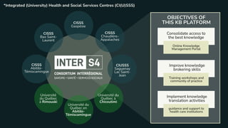 CISSS
Abitibi-
Témiscamingue
CISSS
Bas Saint-
Laurent
CISSS
Chaudière-
Appalaches
CISSS
Gaspésie
CIUSSS
Saguenay
Lac Saint-
Jean
Université
du Québec
à Rimouski
Université du
Québec à
Chicoutimi
Université du
Québec en
Abitibi-
Témiscamingue
OBJECTIVES OF
THIS KB PLATFORM
Consolidate access to
the best knowledge
Improve knowledge
brokering skills
Implement knowledge
translation activities
Online Knowledge
Management Portal
Training workshops and
community of practice
guidance and support to
health care institutions
*Integrated (University) Health and Social Services Centres (CI(U)SSS)
 