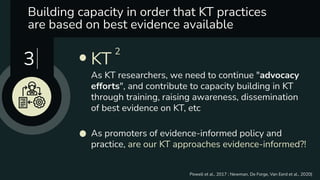 Building capacity in order that KT practices
are based on best evidence available 
As promoters of evidence-informed policy and
practice, are our KT approaches evidence-informed?!
KT
2
As KT researchers, we need to continue "advocacy
efforts", and contribute to capacity building in KT
through training, raising awareness, dissemination
of best evidence on KT, etc
3
Powell et al., 2017 ; Newman, De Forge, Van Eerd et al., 2020)
 