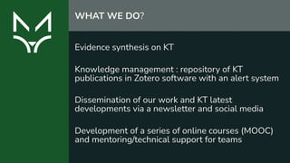 Evidence synthesis on KT 
Knowledge management : repository of KT
publications in Zotero software with an alert system
Dissemination of our work and KT latest
developments via a newsletter and social media 
Development of a series of online courses (MOOC)
and mentoring/technical support for teams
WHAT WE DO?
 