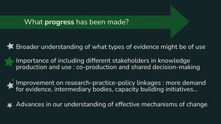 What progress has been made?
Broader understanding of what types of evidence might be of use
Importance of including different stakeholders in knowledge
production and use : co-production and shared decision-making
Improvement on research-practice-policy linkages : more demand
for evidence, intermediary bodies, capacity building initiatives...
Advances in our understanding of effective mechanisms of change
 