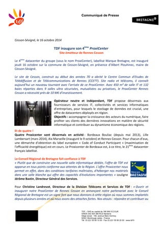 Communiqué de Presse
TDF – SAS au capital de 166 956 512 EUR
SIREN 342 404 399 RCS Nanterre
Siège social : 106, avenue Marx Dormoy
92541 Montrouge cedex - France
Tél. 33 (0)1 55 95 10 00 - Fax 33 (0)1 55 95 20 00 - www.tdf.fr
Cesson-­‐Sévigné,	
  le	
  16	
  octobre	
  2014	
  
	
  
TDF	
  inaugure	
  son	
  4ème
	
  ProxiCenter	
  	
  	
  
Site	
  émetteur	
  de	
  Rennes	
  Cesson	
  
	
  
Le	
  4ème
	
  datacenter	
  du	
  groupe	
  (sous	
  le	
  nom	
  ProxiCenter),	
  labellisé	
  Marque	
  Bretagne,	
  est	
  inauguré	
  
jeudi	
   16	
   octobre	
   sur	
   la	
   commune	
   de Cesson-­‐Sévigné,	
   en	
   présence	
   d’Albert	
   Plouhinec,	
   maire	
   de	
  
Cesson-­‐Sévigné.	
  	
  
	
  
Le	
   site	
   de	
   Cesson,	
   construit	
   au	
   début	
   des	
   années	
   70	
   a	
   abrité	
   le	
   Centre	
   Commun	
   d’Etudes	
   de	
  
Télédiffusion	
   et	
   de	
   Télécommunications	
   de	
   Rennes	
   (CCETT).	
   Site	
   radio	
   et	
   télécoms,	
   il	
   connaît	
  
aujourd’hui	
  un	
  nouveau	
  tournant	
  avec	
  l’arrivée	
  de	
  ce	
  ProxiCenter.	
  Avec	
  450	
  m²	
  de	
  salle	
  IT	
  et	
  132	
  
baies	
   réparties	
   dans	
   9	
   salles	
   ultra	
   sécurisées,	
   mutualisées	
   ou	
   privatives,	
   le	
   ProxiCenter	
   Rennes	
  
Cesson	
  a	
  nécessité	
  près	
  de	
  10	
  M€	
  d’investissement.	
  	
  
	
  
Opérateur	
   neutre	
   et	
   indépendant,	
   TDF	
   propose	
   désormais	
   aux	
  
fournisseurs	
   de	
   services	
   IT,	
   collectivités	
   et	
   services	
   informatiques	
  
d’entreprises,	
  pour	
  lesquels	
  le	
  stockage	
  de	
  données	
  est	
  crucial,	
  une	
  
offre	
  de	
  datacenters	
  déployés	
  en	
  région.	
  	
  
Objectifs	
  :	
  accompagner	
  la	
  croissance	
  des	
  acteurs	
  du	
  numérique,	
  faire	
  
profiter	
  ses	
  clients	
  des	
  dernières	
  innovations	
  en	
  matière	
  de	
  sécurité	
  
informatique	
  et	
  contribuer	
  au	
  dynamisme	
  économique	
  des	
  régions.	
  	
  
	
  
Et	
  de	
  quatre	
  !	
  
Quatre	
   Proxicenter	
   sont	
   désormais	
   en	
   activité	
  :	
   Bordeaux	
   Bouliac	
   (depuis	
   mai	
   2013),	
   Lille	
  
Lambersart	
  (mars	
  2014),	
  Aix	
  Marseille	
  (inauguré	
  le	
  9	
  octobre)	
  et	
  Rennes	
  Cesson.	
  Pour	
  chacun	
  d’eux,	
  
une	
  démarche	
  d’obtention	
  du	
  label	
  européen	
  «	
  Code	
  of	
  Conduct	
  Participant	
  »	
  (maximisation	
  de	
  
l’efficacité	
  énergétique)	
  est	
  en	
  cours.	
  Le	
  Proxicenter	
  de	
  Bordeaux	
  est,	
  à	
  ce	
  titre,	
  le	
  21ème
	
  datacenter	
  
français	
  labellisé.	
  
	
  
Le	
  Conseil	
  Régional	
  de	
  Bretagne	
  fait	
  confiance	
  à	
  TDF	
  	
  
«	
  Plutôt	
  que	
  de	
  construire	
  une	
  nouvelle	
  salle	
  informatique	
  dédiée,	
  l'offre	
  de	
  TDF	
  est	
  
apparue	
  en	
  tous	
  points	
  conforme	
  aux	
  attentes	
  de	
  la	
  Région.	
  L’offre	
  Proxicenter	
  nous	
  
permet	
  en	
  effet,	
  dans	
  des	
  conditions	
  tarifaires	
  maîtrisées,	
  d'héberger	
  nos	
  matériels	
  
dans	
  une	
  salle	
  blanche	
  qui	
  offre	
  des	
  capacités	
  d'évolutions	
  importantes	
  »	
  souligne	
  
Jérôme	
  Bastin,	
  Directeur	
  Général	
  des	
  Services.	
  	
  
	
  
Pour	
   Christine	
   Landrevot,	
   Directeur	
   de	
   la	
   Division	
   Télécoms	
   et	
   Services	
   de	
   TDF	
  :	
   «	
  Ouvrir	
   et	
  
inaugurer	
   notre	
   ProxiCenter	
   de	
   Rennes	
   Cesson	
   en	
   annonçant	
   notre	
   partenariat	
   avec	
   le	
   Conseil	
  
Régional	
  de	
  Bretagne	
  est	
  un	
  signe	
  fort	
  que	
  nous	
  donnons	
  à	
  cette	
  région	
  où	
  nous	
  sommes	
  implantés	
  
depuis	
  plusieurs	
  années	
  et	
  où	
  nous	
  avons	
  des	
  attaches	
  fortes.	
  Nos	
  atouts	
  :	
  répondre	
  et	
  contribuer	
  au	
  
 
