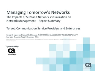 Managing Tomorrow’s Networks
The Impacts of SDN and Network Virtualization on
Network Management – Report Summary
Target: Communication Service Providers and Enterprises
Research report by Shamus McGillicuddy, An ENTERPRISE MANAGEMENT ASSOCIATES® (EMA™)
End-User Research Report December 2015
Source: http://www.enterprisemanagement.com/research/asset.php/3159/Managing-Tomorrow's-Networks:-The-Impacts-of-SDN-and-Network-Virtualization-on-
Network-Management
Sponsored by:
 