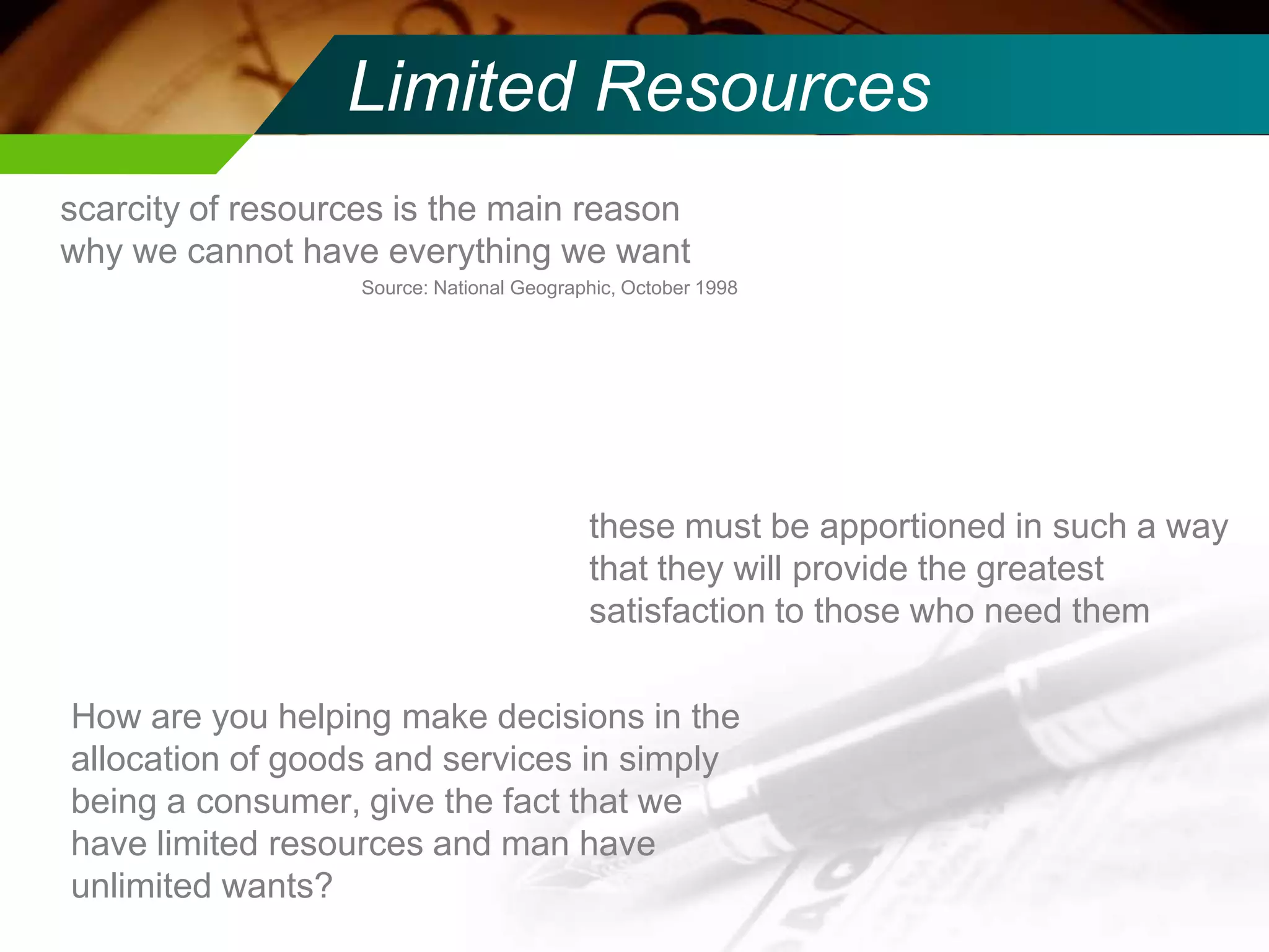 Limited Resources
scarcity of resources is the main reason
why we cannot have everything we want
Source: National Geographic, October 1998

these must be apportioned in such a way
that they will provide the greatest
satisfaction to those who need them
How are you helping make decisions in the
allocation of goods and services in simply
being a consumer, give the fact that we
have limited resources and man have
unlimited wants?

 