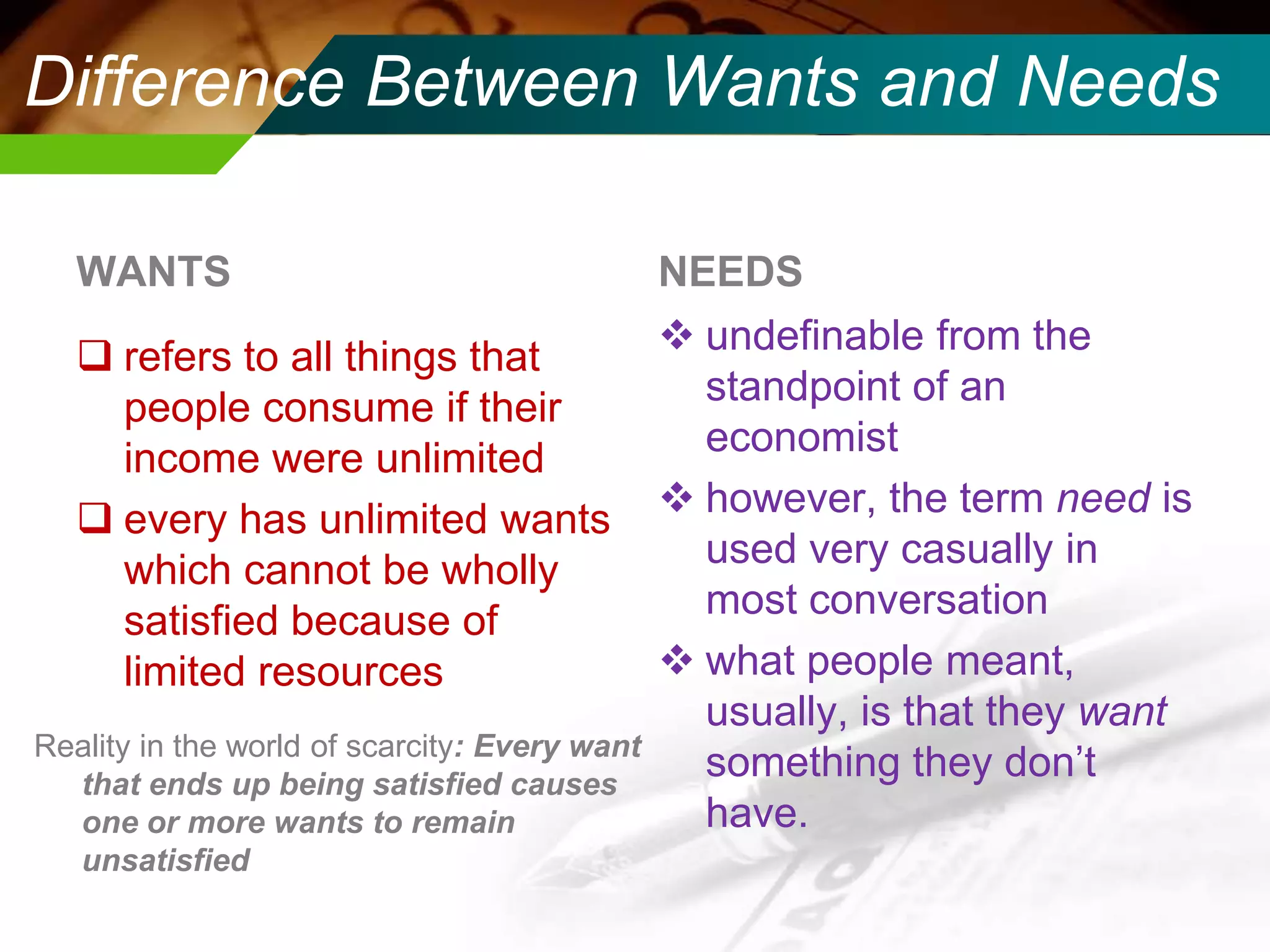 Difference Between Wants and Needs
WANTS
 refers to all things that
people consume if their
income were unlimited
 every has unlimited wants
which cannot be wholly
satisfied because of
limited resources
Reality in the world of scarcity: Every want
that ends up being satisfied causes
one or more wants to remain
unsatisfied

NEEDS
 undefinable from the
standpoint of an
economist
 however, the term need is
used very casually in
most conversation
 what people meant,
usually, is that they want
something they don’t
have.

 