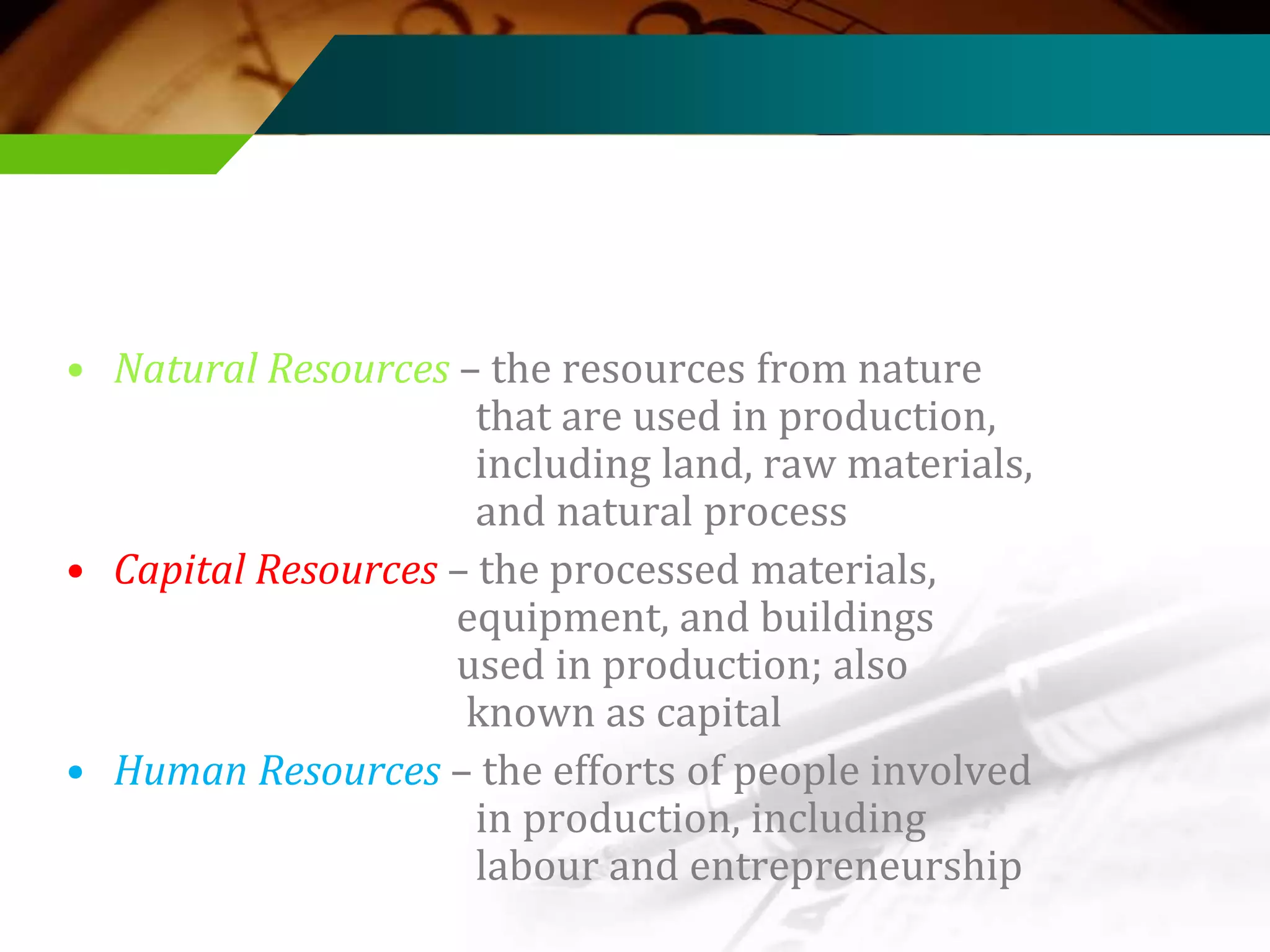 • Natural Resources – the resources from nature
that are used in production,
including land, raw materials,
and natural process
• Capital Resources – the processed materials,
equipment, and buildings
used in production; also
known as capital
• Human Resources – the efforts of people involved
in production, including
labour and entrepreneurship

 