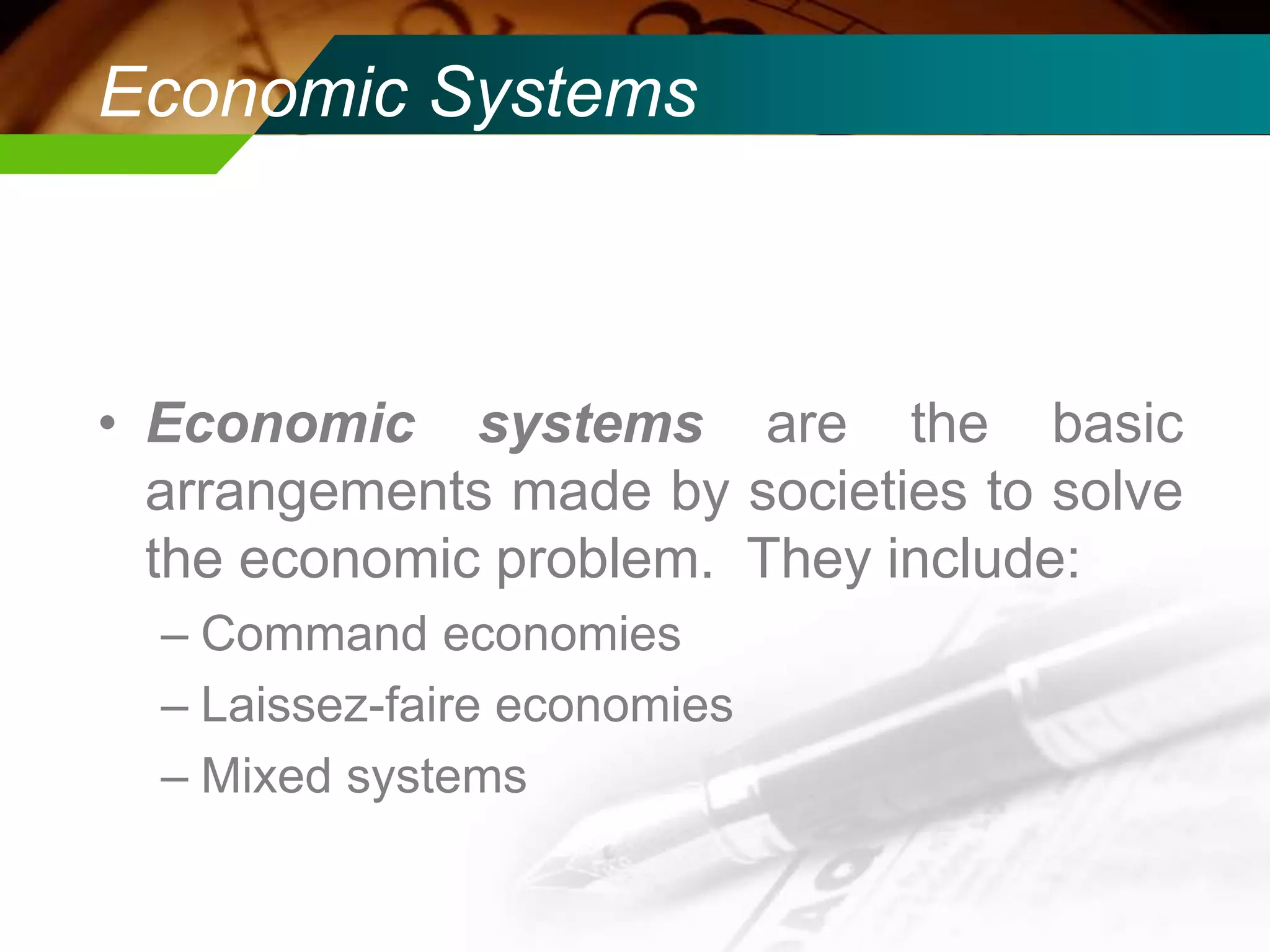 Economic Systems

• Economic systems are the basic
arrangements made by societies to solve
the economic problem. They include:
– Command economies
– Laissez-faire economies
– Mixed systems

 