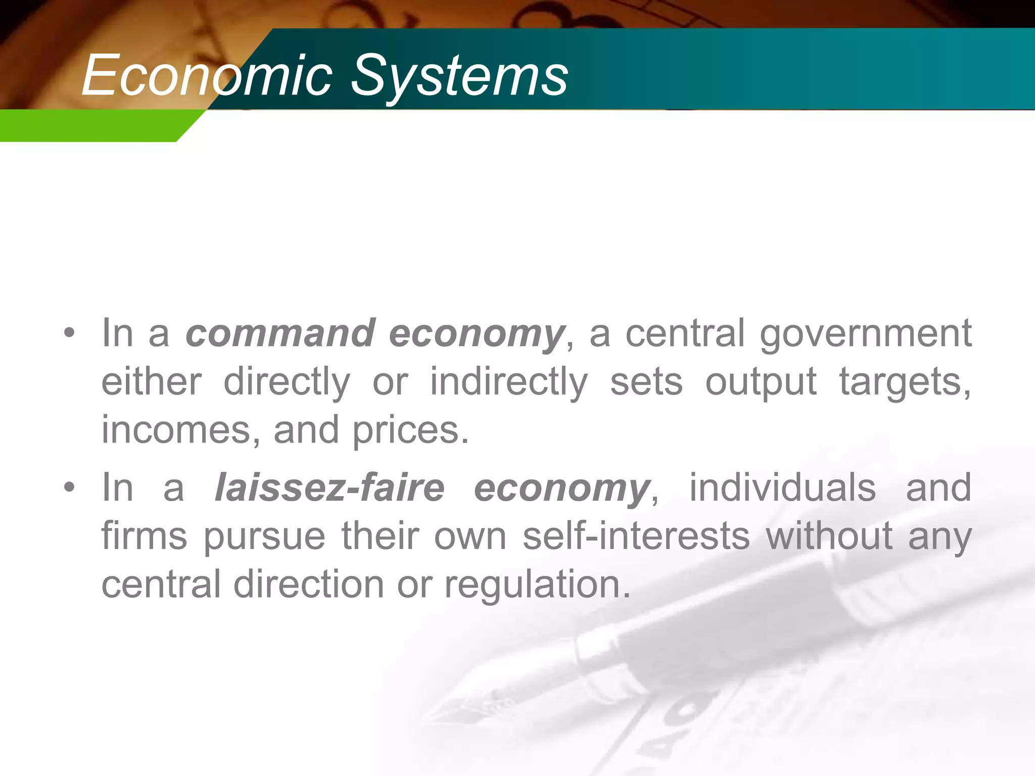 Economic Systems

• In a command economy, a central government
either directly or indirectly sets output targets,
incomes, and prices.
• In a laissez-faire economy, individuals and
firms pursue their own self-interests without any
central direction or regulation.

 