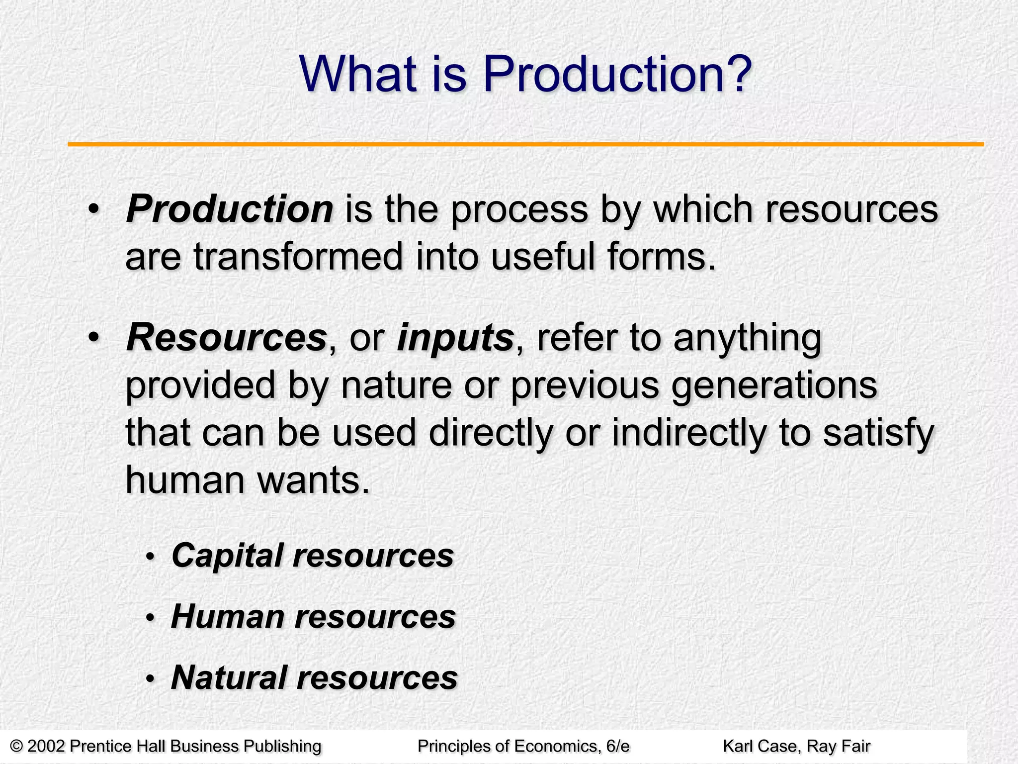 What is Production?
• Production is the process by which resources
are transformed into useful forms.
• Resources, or inputs, refer to anything
provided by nature or previous generations
that can be used directly or indirectly to satisfy
human wants.
• Capital resources

• Human resources
• Natural resources
© 2002 Prentice Hall Business Publishing

Principles of Economics, 6/e

Karl Case, Ray Fair

 