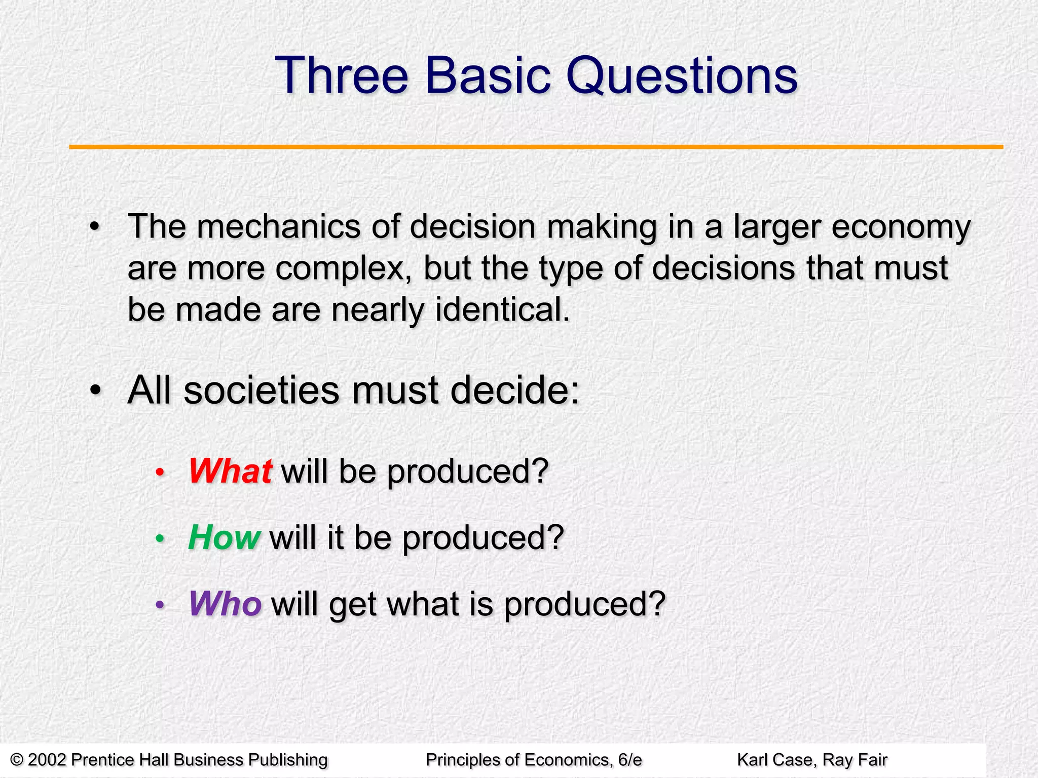 Three Basic Questions
• The mechanics of decision making in a larger economy
are more complex, but the type of decisions that must
be made are nearly identical.

• All societies must decide:
• What will be produced?
• How will it be produced?
• Who will get what is produced?

© 2002 Prentice Hall Business Publishing

Principles of Economics, 6/e

Karl Case, Ray Fair

 