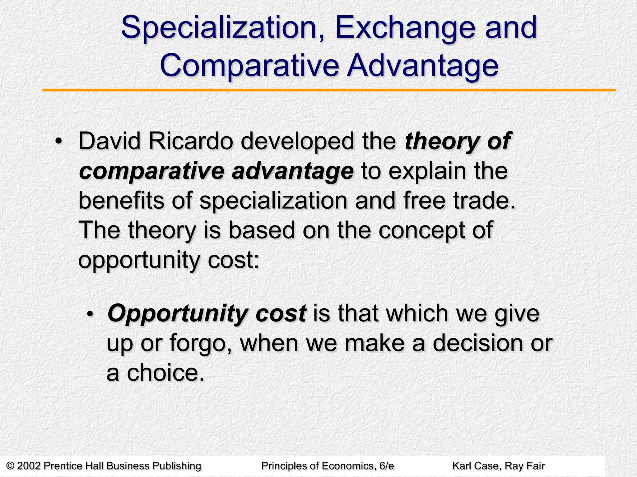 Specialization, Exchange and
Comparative Advantage
• David Ricardo developed the theory of
comparative advantage to explain the
benefits of specialization and free trade.
The theory is based on the concept of
opportunity cost:
• Opportunity cost is that which we give

up or forgo, when we make a decision or
a choice.

© 2002 Prentice Hall Business Publishing

Principles of Economics, 6/e

Karl Case, Ray Fair

 