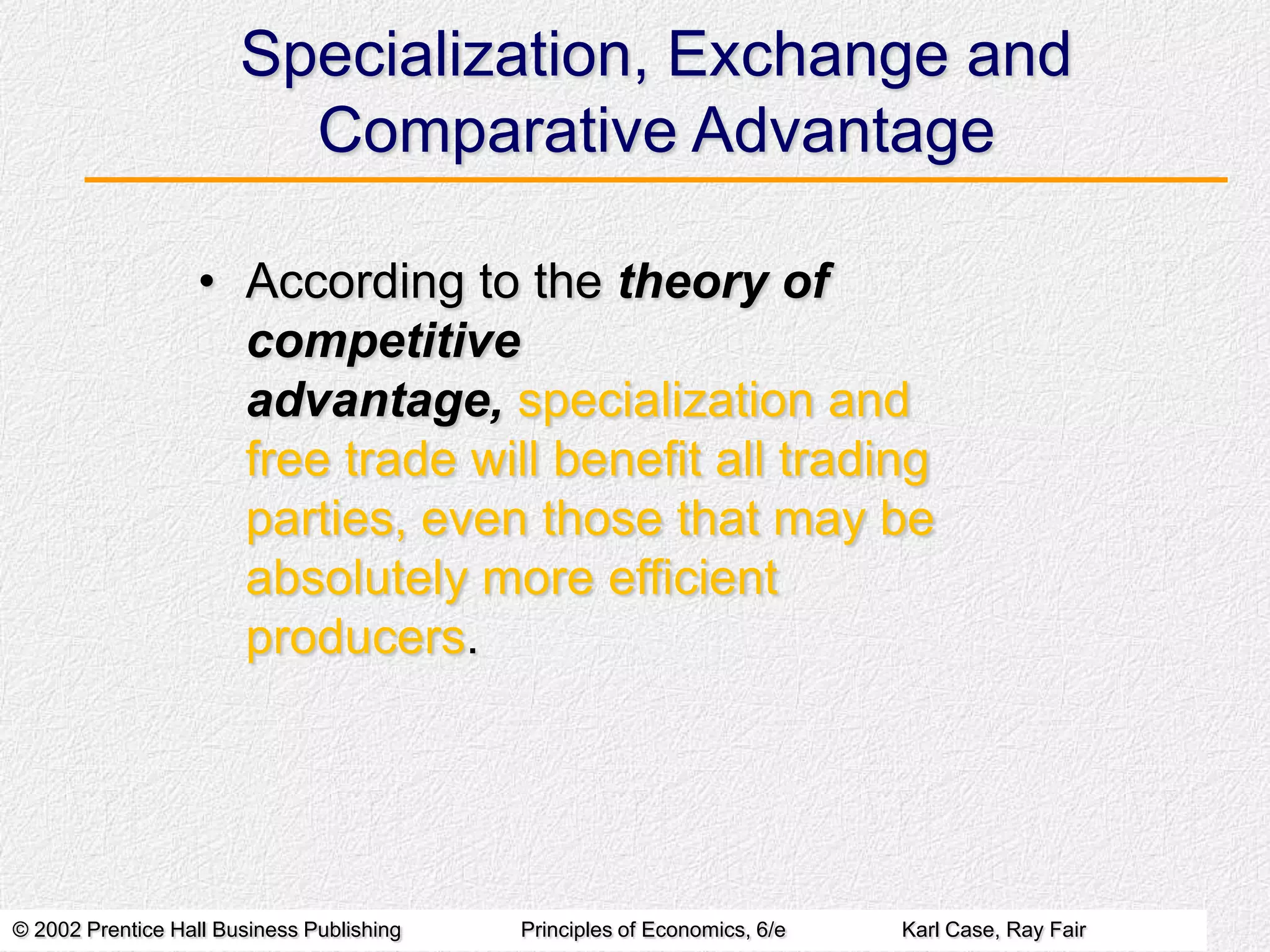 Specialization, Exchange and
Comparative Advantage
• According to the theory of
competitive
advantage, specialization and
free trade will benefit all trading
parties, even those that may be
absolutely more efficient
producers.

© 2002 Prentice Hall Business Publishing

Principles of Economics, 6/e

Karl Case, Ray Fair

 