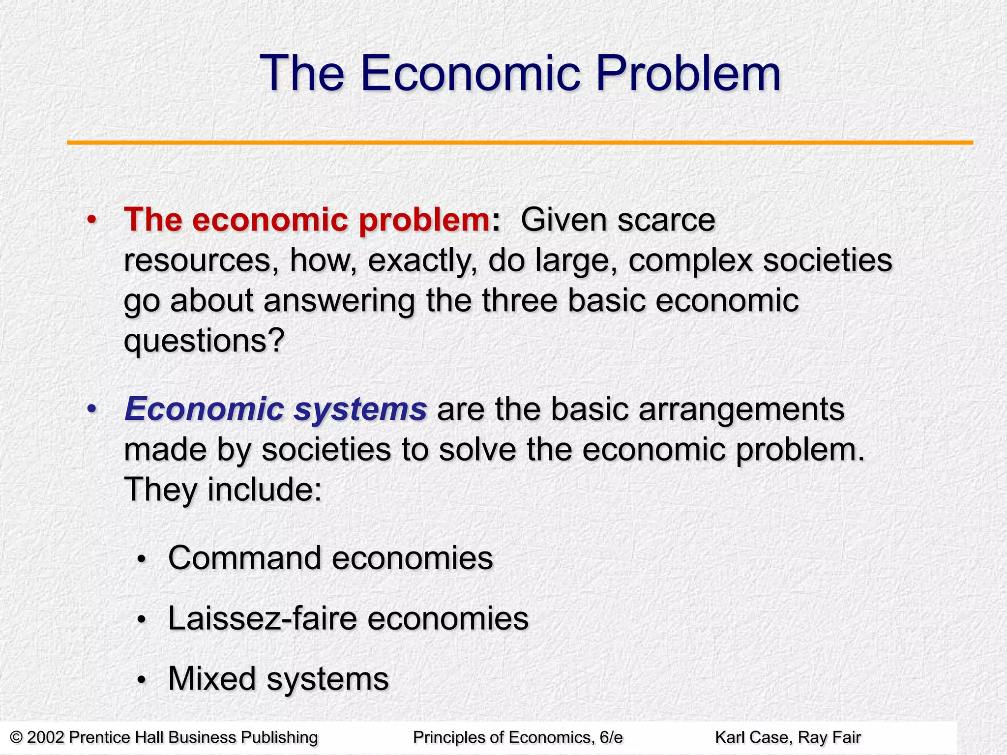 The Economic Problem
• The economic problem: Given scarce
resources, how, exactly, do large, complex societies
go about answering the three basic economic
questions?
• Economic systems are the basic arrangements
made by societies to solve the economic problem.
They include:
• Command economies

• Laissez-faire economies
• Mixed systems
© 2002 Prentice Hall Business Publishing

Principles of Economics, 6/e

Karl Case, Ray Fair

 