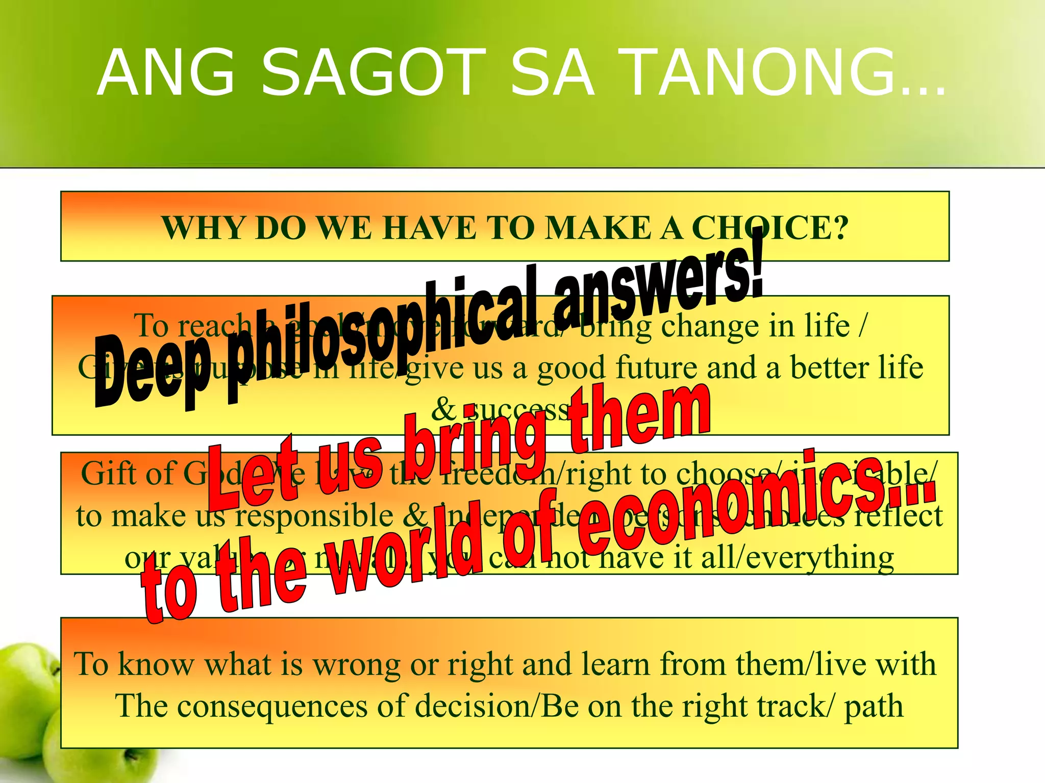 ANG SAGOT SA TANONG…
WHY DO WE HAVE TO MAKE A CHOICE?
To reach a goal /move forward/ bring change in life /
Give us purpose in life/give us a good future and a better life
& success
Gift of God/ We have the freedom/right to choose/ inevitable/
to make us responsible & independent persons/ choices reflect
our values or morals/ you can not have it all/everything
To know what is wrong or right and learn from them/live with
The consequences of decision/Be on the right track/ path

 