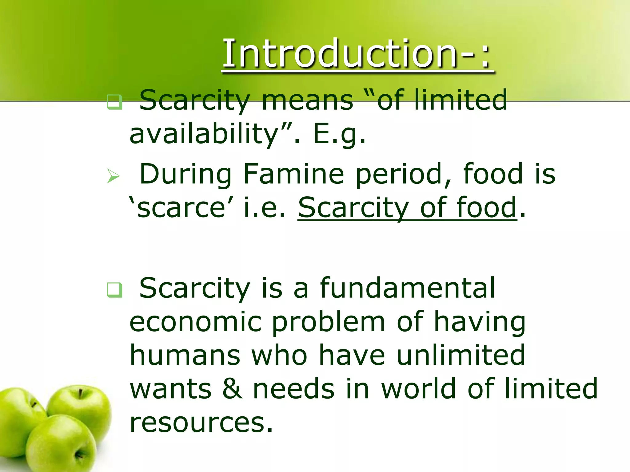 Introduction-:
Scarcity means “of limited
availability”. E.g.
 During Famine period, food is
„scarce‟ i.e. Scarcity of food.




Scarcity is a fundamental
economic problem of having
humans who have unlimited
wants & needs in world of limited
resources.

 
