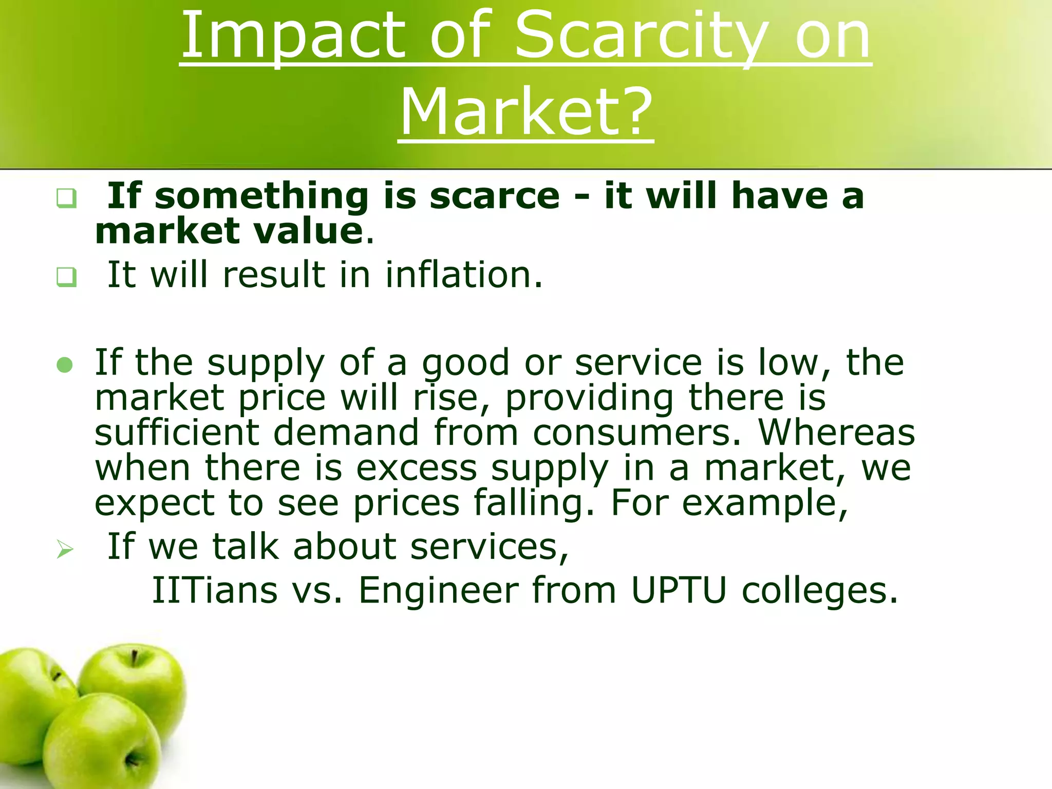 Impact of Scarcity on
Market?







If something is scarce - it will have a
market value.
It will result in inflation.
If the supply of a good or service is low, the
market price will rise, providing there is
sufficient demand from consumers. Whereas
when there is excess supply in a market, we
expect to see prices falling. For example,
If we talk about services,
IITians vs. Engineer from UPTU colleges.

 