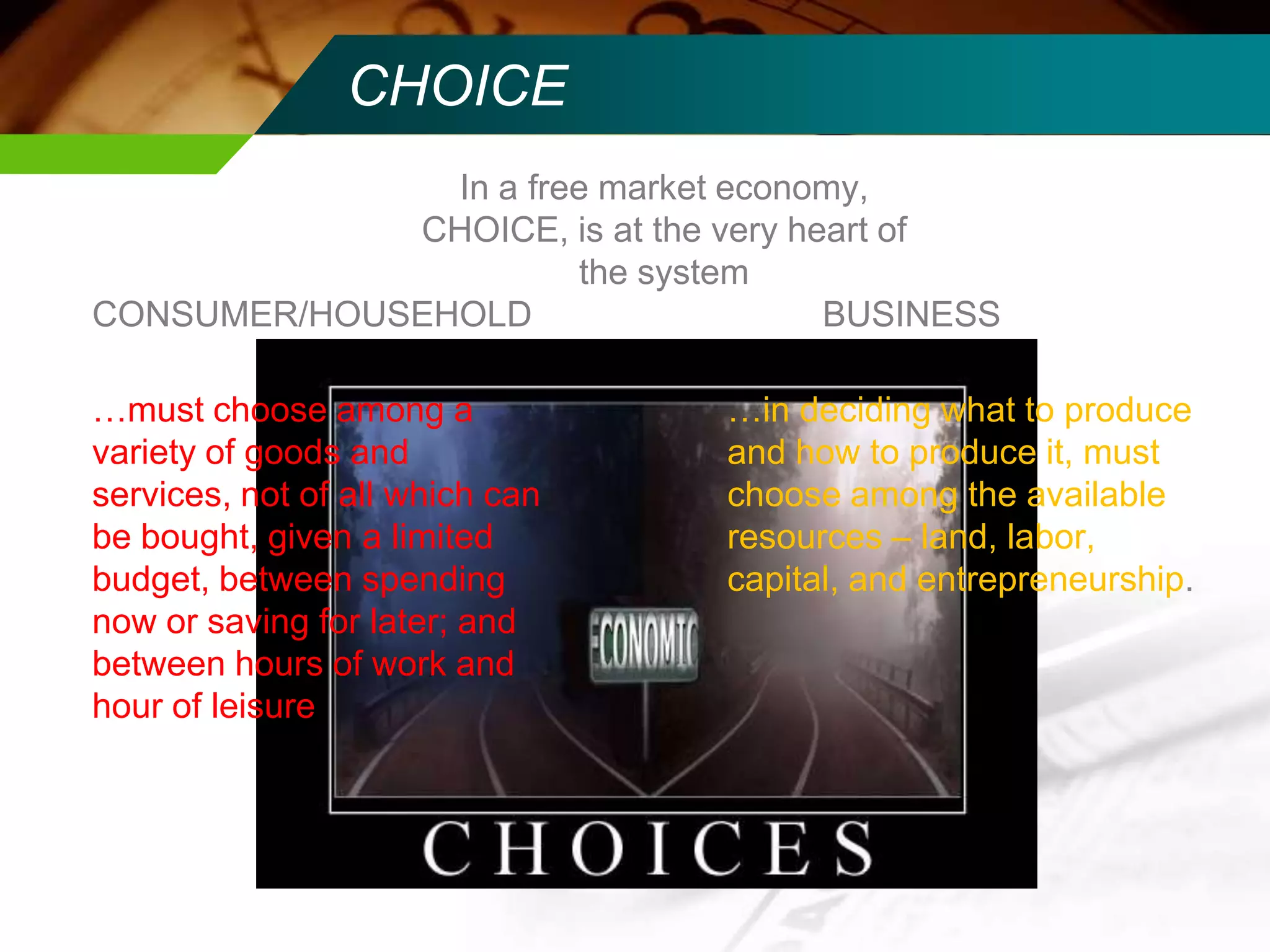 CHOICE
In a free market economy,
CHOICE, is at the very heart of
the system
CONSUMER/HOUSEHOLD
BUSINESS
…must choose among a
variety of goods and
services, not of all which can
be bought, given a limited
budget, between spending
now or saving for later; and
between hours of work and
hour of leisure

…in deciding what to produce
and how to produce it, must
choose among the available
resources – land, labor,
capital, and entrepreneurship.

 