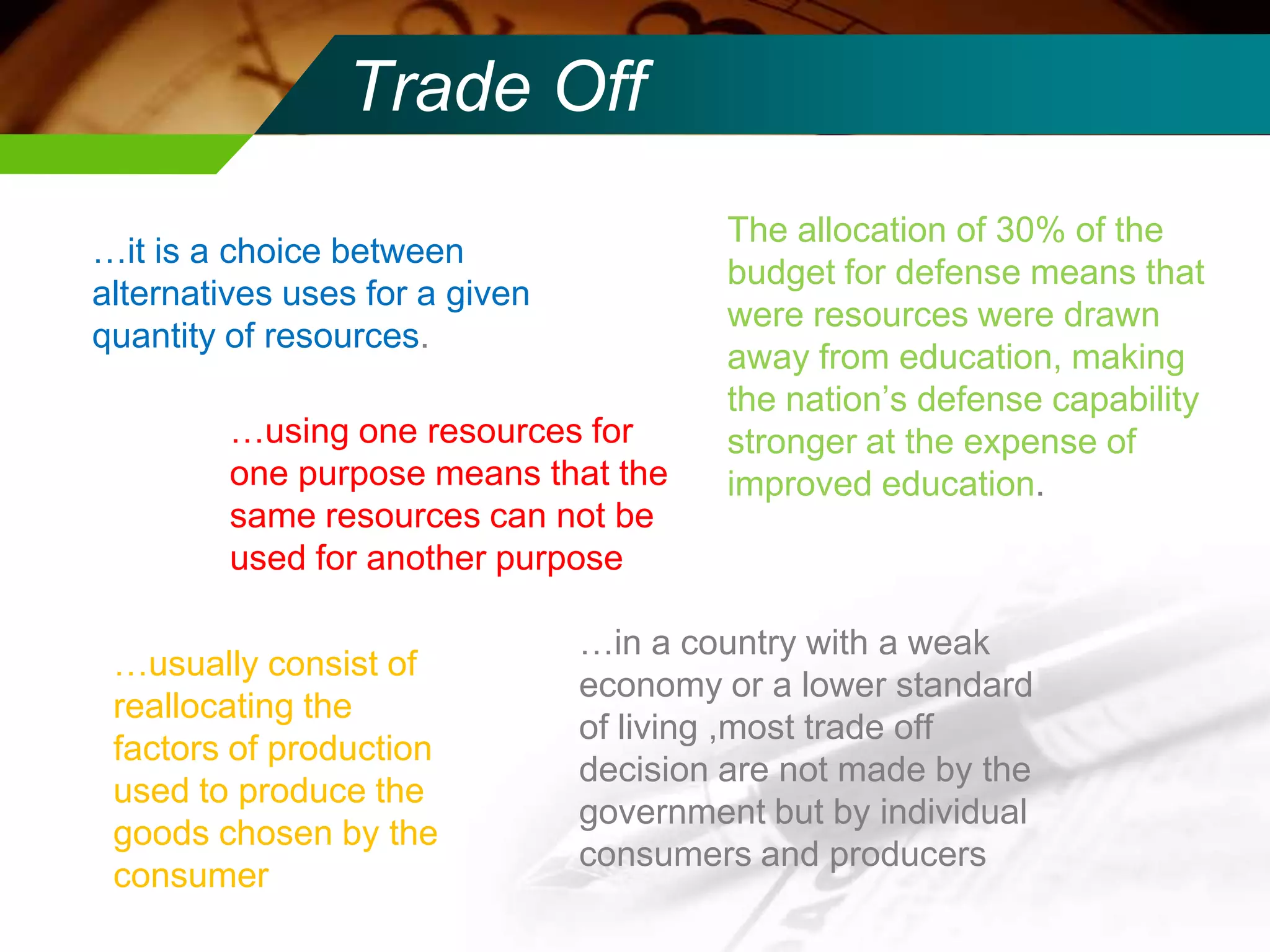 Trade Off
…it is a choice between
alternatives uses for a given
quantity of resources.
…using one resources for
one purpose means that the
same resources can not be
used for another purpose
…usually consist of
reallocating the
factors of production
used to produce the
goods chosen by the
consumer

The allocation of 30% of the
budget for defense means that
were resources were drawn
away from education, making
the nation’s defense capability
stronger at the expense of
improved education.

…in a country with a weak
economy or a lower standard
of living ,most trade off
decision are not made by the
government but by individual
consumers and producers

 
