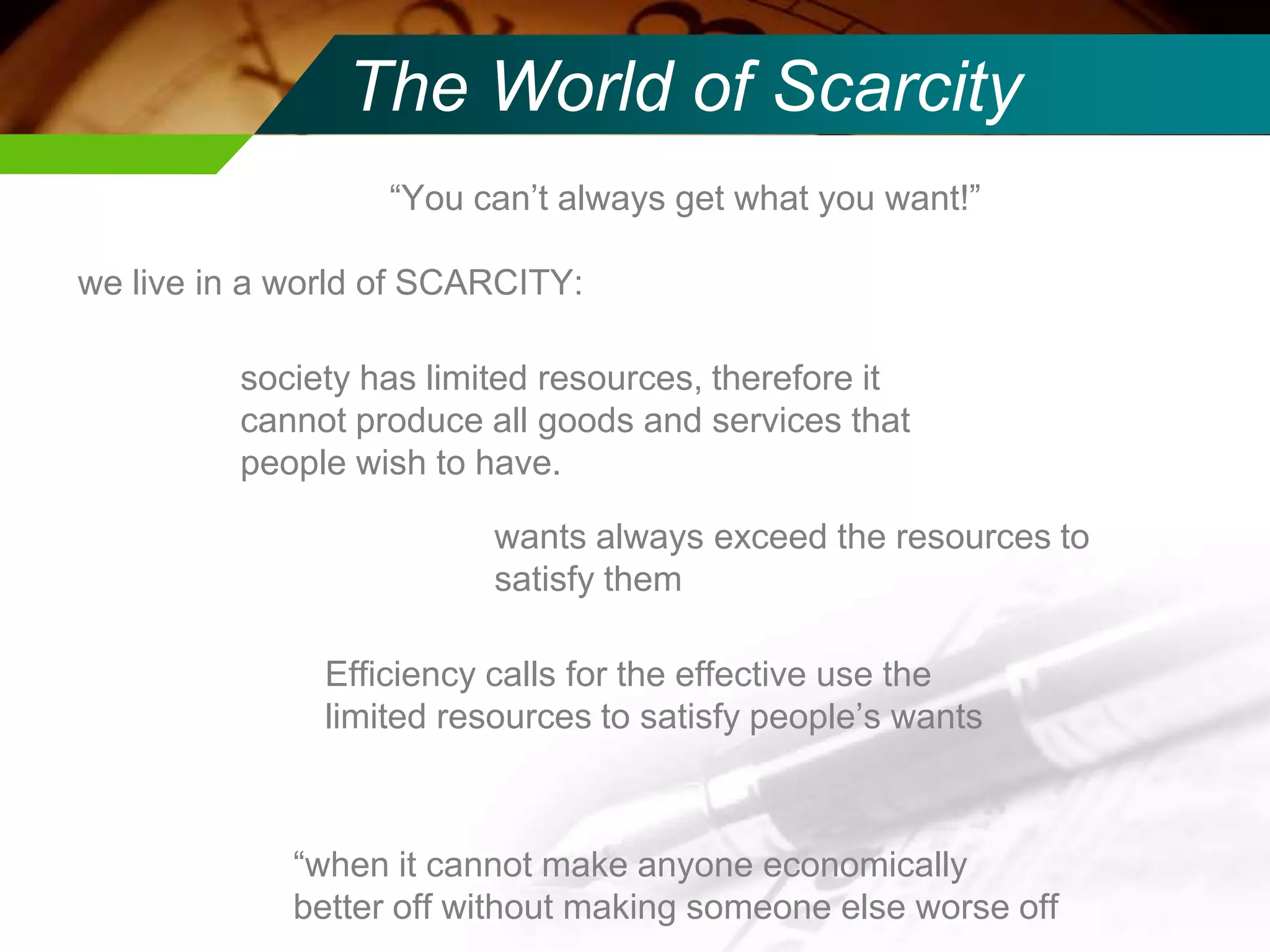 The World of Scarcity
“You can’t always get what you want!”
we live in a world of SCARCITY:
society has limited resources, therefore it
cannot produce all goods and services that
people wish to have.

wants always exceed the resources to
satisfy them
Efficiency calls for the effective use the
limited resources to satisfy people’s wants

“when it cannot make anyone economically
better off without making someone else worse off

 
