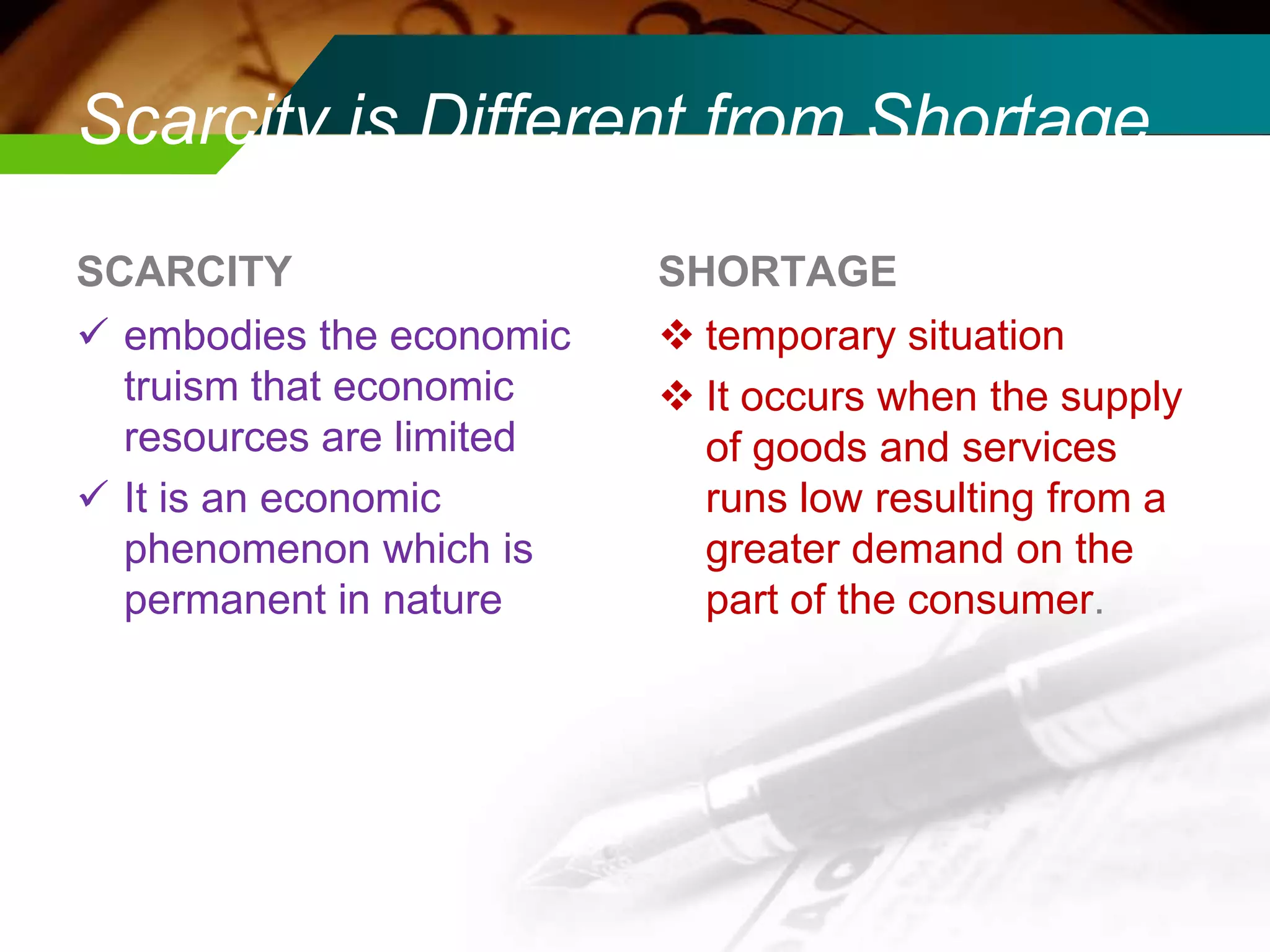Scarcity is Different from Shortage
SCARCITY
 embodies the economic
truism that economic
resources are limited
 It is an economic
phenomenon which is
permanent in nature

SHORTAGE
 temporary situation
 It occurs when the supply
of goods and services
runs low resulting from a
greater demand on the
part of the consumer.

 