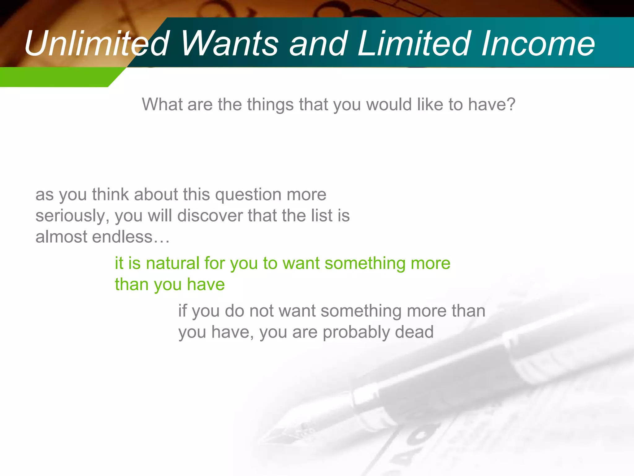 Unlimited Wants and Limited Income
What are the things that you would like to have?

as you think about this question more
seriously, you will discover that the list is
almost endless…
it is natural for you to want something more
than you have
if you do not want something more than
you have, you are probably dead

 