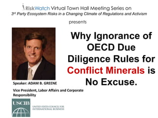 Speaker: ADAM B. GREENE
Vice President, Labor Affairs and Corporate
Responsibility
Virtual Town Hall Meeting Series on
3rd Party Ecosystem Risks in a Changing Climate of Regulations and Activism
Why Ignorance of
OECD Due
Diligence Rules for
Conflict Minerals is
No Excuse.
presents
 
