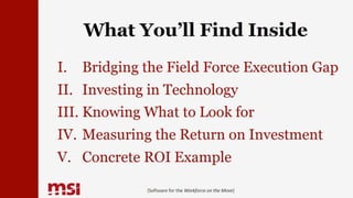 What You’ll Find Inside
I. Bridging the Field Force Execution Gap
II. Investing in Technology
III. Knowing What to Look for
IV. Measuring the Return on Investment
V. Concrete ROI Example
{Software for the Workforce on the Move}
 