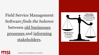 Field Service Management
Software finds the balance
between old businesses
processes and informing
stakeholders.
{Software for the Workforce on the Move}
Old Business
Practices
(i.e. scheduling,
inventory)
Informing
Stakeholders
(i.e. service managers
communicating with
technicians)
 