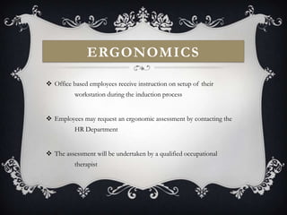 ERGONOMICS

 Office based employees receive instruction on setup of their
          workstation during the induction process


 Employees may request an ergonomic assessment by contacting the
          HR Department


 The assessment will be undertaken by a qualified occupational
          therapist
 