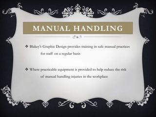 MANUAL HANDLING

 Blakey’s Graphic Design provides training in safe manual practices
          for staff on a regular basis



 Where practicable equipment is provided to help reduce the risk
          of manual handling injuries in the workplace
 