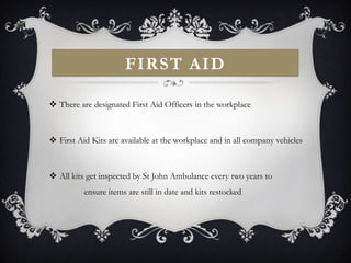 FIRST AID

 There are designated First Aid Officers in the workplace



 First Aid Kits are available at the workplace and in all company vehicles



 All kits get inspected by St John Ambulance every two years to
          ensure items are still in date and kits restocked
 