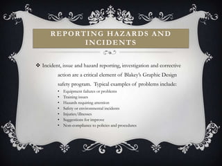 REPORTING HAZARDS AND
            INCIDENTS


 Incident, issue and hazard reporting, investigation and corrective
          action are a critical element of Blakey’s Graphic Design
          safety program. Typical examples of problems include:
          •   Equipment failures or problems
          •   Training issues
          •   Hazards requiring attention
          •   Safety or environmental incidents
          •   Injuries/illnesses
          •   Suggestions for improve
          •   Non-compliance to policies and procedures
 