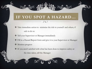 IF YOU SPOT A HAZARD…

 Take immediate action to minimise the risk to yourself and others, if
          safe to do so

 Tell your Supervisor or Manager immediately

 Fill in a Hazard Report form and give it to your Supervisor or Manager

 Monitor progress

 If you aren’t satisfied with what has been done to improve safety or
          the time taken, tell the Manager
 