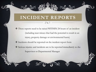 INCIDENT REPORTS

 These reports need to be raised WITHIN 24 hours of an incident
          (including near misses that had the potential to result in an
          injury, property damage or environmental harm)

 Incidents should be reported on the incident report form

 Serious injuries and incidents are to be reported immediately to the
          Supervisor or Departmental Manager
 