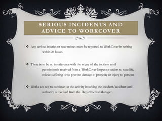 SERIOUS INCIDENTS AND
          A DV I C E T O WO R K C OV E R

 Any serious injuries or near misses must be reported to WorkCover in writing
            within 24 hours


 There is to be no interference with the scene of the incident until
            permission is received from a WorkCover Inspector unless to save life,
            relieve suffering or to prevent damage to property or injury to persons


 Works are not to continue on the activity involving the incident/accident until
            authority is received from the Departmental Manager
 