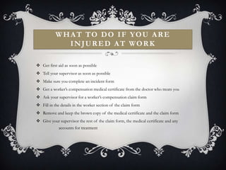 W H A T T O D O I F YO U A R E
               I N J U R E D A T WO R K

 Get first aid as soon as possible
 Tell your supervisor as soon as possible
 Make sure you complete an incident form
 Get a worker’s compensation medical certificate from the doctor who treats you
 Ask your supervisor for a worker’s compensation claim form
 Fill in the details in the worker section of the claim form
 Remove and keep the brown copy of the medical certificate and the claim form
 Give your supervisor the rest of the claim form, the medical certificate and any
             accounts for treatment
 