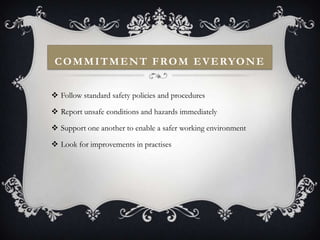 C O M M I T M E N T F R O M E V E RYO N E


 Follow standard safety policies and procedures

 Report unsafe conditions and hazards immediately

 Support one another to enable a safer working environment

 Look for improvements in practises
 