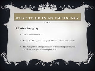 WHAT TO DO IN AN EMERGENCY


 Medical Emergency

    • Call an ambulance on 000

    • Notify the Manager and designated first aid officer immediately

    • The Manager will arrange assistance to the injured party and will
      coordinate emergency services personnel
 
