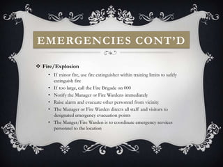 EMERGENCIES CONT’D

 Fire/Explosion
    • If minor fire, use fire extinguisher within training limits to safely
      extinguish fire
    • If too large, call the Fire Brigade on 000
    • Notify the Manager or Fire Wardens immediately
    • Raise alarm and evacuate other personnel from vicinity
    • The Manager or Fire Warden directs all staff and visitors to
      designated emergency evacuation points
    • The Manger/Fire Warden is to coordinate emergency services
      personnel to the location
 