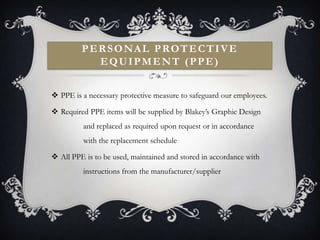 PERSONAL PROTECTIVE
           EQUIPMENT (PPE)


 PPE is a necessary protective measure to safeguard our employees.

 Required PPE items will be supplied by Blakey’s Graphic Design
         and replaced as required upon request or in accordance
         with the replacement schedule

 All PPE is to be used, maintained and stored in accordance with
         instructions from the manufacturer/supplier
 