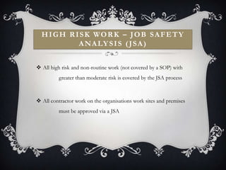 H I G H R I S K WO R K – J O B S A F E T Y
             A N A LY S I S ( J S A )


 All high risk and non-routine work (not covered by a SOP) with
          greater than moderate risk is covered by the JSA process



 All contractor work on the organisations work sites and premises
          must be approved via a JSA
 
