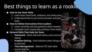 Best things to learn as a rookie
● How to Use Team Tools
○ Learn basic hand tools, software, and safety procedures.
○ Understand how to use communication and planning
tools.
● How to Follow Instructions from Leaders
○ Listen carefully and ask questions when needed.
○ Complete tasks responsibly and learn from feedback.
● General Skills That Help the Team
○ Teamwork – Work well with others and communicate
clearly.
○ Problem-Solving – Find solutions when things don’t go
as planned.
○ Time Management – Balance FTC with other
responsibilities.
 