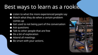 Best ways to learn as a rookie
● Listen to what the more experienced people say
● Watch what they do when a certain problem
comes up
● Get used to not being part of the conversation
● Ask questions
● Talk to other people that are free
● Do a bit of exploration
● Attend all meetings
● Be smart with your actions.
 