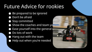 Future Advice for rookies
● Be prepared to be ignored
● Don’t be afraid
● Stay committed
● Show the coaches and team you care
● Ease yourself into the general workflow
● Do lots of work
● Hang out with the team
● Help out when you’re needed
 