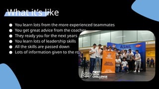 What it’s like
● You learn lots from the more experienced teammates
● You get great advice from the coaches
● They ready you for the next years
● You learn lots of leadership skills
● All the skills are passed down
● Lots of information given to the rookies.
 