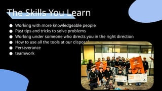 The Skills You Learn
● Working with more knowledgeable people
● Past tips and tricks to solve problems
● Working under someone who directs you in the right direction
● How to use all the tools at our disposal
● Perseverance
● teamwork
 