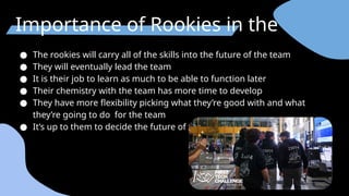 Importance of Rookies in the team
● The rookies will carry all of the skills into the future of the team
● They will eventually lead the team
● It is their job to learn as much to be able to function later
● Their chemistry with the team has more time to develop
● They have more flexibility picking what they’re good with and what
they’re going to do for the team
● It’s up to them to decide the future of the team.
 